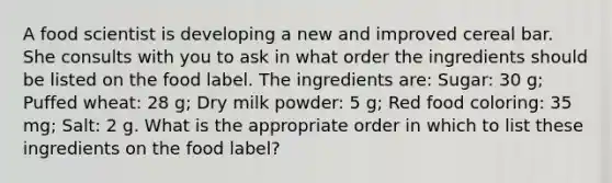 A food scientist is developing a new and improved cereal bar. She consults with you to ask in what order the ingredients should be listed on the food label. The ingredients are: Sugar: 30 g; Puffed wheat: 28 g; Dry milk powder: 5 g; Red food coloring: 35 mg; Salt: 2 g. What is the appropriate order in which to list these ingredients on the food label?