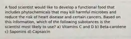 A food scientist would like to develop a functional food that includes phytochemicals that may kill harmful microbes and reduce the risk of heart disease and certain cancers. Based on this information, which of the following substances is the scientist most likely to use? a) Vitamins C and D b) Beta-carotene c) Saponins d) Capsaicin