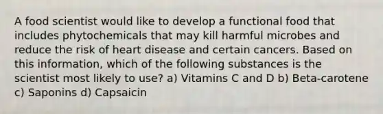 A food scientist would like to develop a functional food that includes phytochemicals that may kill harmful microbes and reduce the risk of heart disease and certain cancers. Based on this information, which of the following substances is the scientist most likely to use? a) Vitamins C and D b) Beta-carotene c) Saponins d) Capsaicin