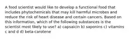 A food scientist would like to develop a functional food that includes phytochemicals that may kill harmful microbes and reduce the risk of heart disease and certain cancers. Based on this information, which of the following substances is the scientist most likely to use? a) capsaicin b) saponins c) vitamins c and d d) beta-carotene