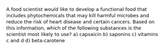 A food scientist would like to develop a functional food that includes phytochemicals that may kill harmful microbes and reduce the risk of heart disease and certain cancers. Based on this information, which of the following substances is the scientist most likely to use? a) capsaicin b) saponins c) vitamins c and d d) beta-carotene