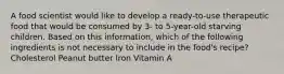 A food scientist would like to develop a ready-to-use therapeutic food that would be consumed by 3- to 5-year-old starving children. Based on this information, which of the following ingredients is not necessary to include in the food's recipe? Cholesterol Peanut butter Iron Vitamin A