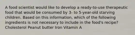 A food scientist would like to develop a ready-to-use therapeutic food that would be consumed by 3- to 5-year-old starving children. Based on this information, which of the following ingredients is not necessary to include in the food's recipe? Cholesterol Peanut butter Iron Vitamin A