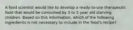 A food scientist would like to develop a ready-to-use therapeutic food that would be consumed by 3 to 5 year old starving children. Based on this information, which of the following ingredients is not necessary to include in the food's recipe?