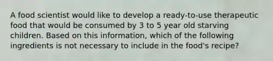 A food scientist would like to develop a ready-to-use therapeutic food that would be consumed by 3 to 5 year old starving children. Based on this information, which of the following ingredients is not necessary to include in the food's recipe?