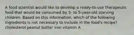 A food scientist would like to develop a ready-to-use therapeutic food that would be consumed by 3- to 5-year-old starving children. Based on this information, which of the following ingredients is not necessary to include in the food's recipe? cholesterol peanut butter iron vitamin A