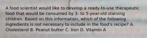 A food scientist would like to develop a ready-to-use therapeutic food that would be consumed by 3- to 5-year-old starving children. Based on this information, which of the following ingredients is not necessary to include in the food's recipe? A. Cholesterol B. Peanut butter C. Iron D. Vitamin A