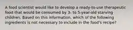 A food scientist would like to develop a ready-to-use therapeutic food that would be consumed by 3- to 5-year-old starving children. Based on this information, which of the following ingredients is not necessary to include in the food's recipe?