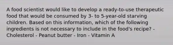 A food scientist would like to develop a ready-to-use therapeutic food that would be consumed by 3- to 5-year-old starving children. Based on this information, which of the following ingredients is not necessary to include in the food's recipe? - Cholesterol - Peanut butter - Iron - Vitamin A