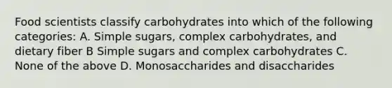 Food scientists classify carbohydrates into which of the following categories: A. Simple sugars, complex carbohydrates, and dietary fiber B Simple sugars and complex carbohydrates C. None of the above D. Monosaccharides and disaccharides