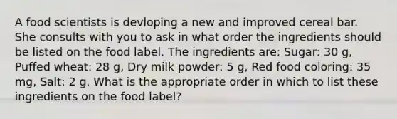 A food scientists is devloping a new and improved cereal bar. She consults with you to ask in what order the ingredients should be listed on the food label. The ingredients are: Sugar: 30 g, Puffed wheat: 28 g, Dry milk powder: 5 g, Red food coloring: 35 mg, Salt: 2 g. What is the appropriate order in which to list these ingredients on the food label?