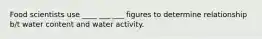 Food scientists use ____ ___ ___ figures to determine relationship b/t water content and water activity.