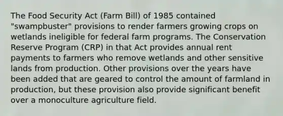 The Food Security Act (Farm Bill) of 1985 contained "swampbuster" provisions to render farmers growing crops on wetlands ineligible for federal farm programs. The Conservation Reserve Program (CRP) in that Act provides annual rent payments to farmers who remove wetlands and other sensitive lands from production. Other provisions over the years have been added that are geared to control the amount of farmland in production, but these provision also provide significant benefit over a monoculture agriculture field.