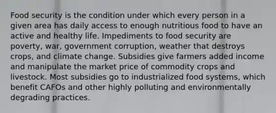 Food security is the condition under which every person in a given area has daily access to enough nutritious food to have an active and healthy life. Impediments to food security are poverty, war, government corruption, weather that destroys crops, and climate change. Subsidies give farmers added income and manipulate the market price of commodity crops and livestock. Most subsidies go to industrialized food systems, which benefit CAFOs and other highly polluting and environmentally degrading practices.