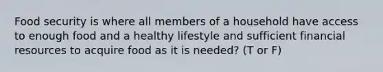 Food security is where all members of a household have access to enough food and a healthy lifestyle and sufficient financial resources to acquire food as it is needed? (T or F)