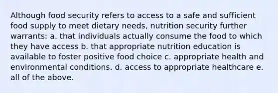 Although food security refers to access to a safe and sufficient food supply to meet dietary needs, nutrition security further warrants: a. that individuals actually consume the food to which they have access b. that appropriate nutrition education is available to foster positive food choice c. appropriate health and environmental conditions. d. access to appropriate healthcare e. all of the above.