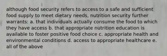 although food security refers to access to a safe and sufficient food supply to meet dietary needs, nutrition security further warrants: a. that individuals actually consume the food to which they have access b. that appropriate nutrition education is available to foster positive food choice c. appropriate health and environmental conditions d. access to appropriate healthcare e. all of the above