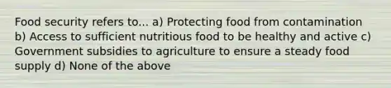 Food security refers to... a) Protecting food from contamination b) Access to sufficient nutritious food to be healthy and active c) Government subsidies to agriculture to ensure a steady food supply d) None of the above