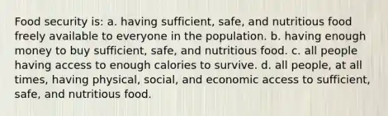 Food security is: a. having sufficient, safe, and nutritious food freely available to everyone in the population. b. having enough money to buy sufficient, safe, and nutritious food. c. all people having access to enough calories to survive. d. all people, at all times, having physical, social, and economic access to sufficient, safe, and nutritious food.