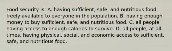 Food security is: A. having sufficient, safe, and nutritious food freely available to everyone in the population. B. having enough money to buy sufficient, safe, and nutritious food. C. all people having access to enough calories to survive. D. all people, at all times, having physical, social, and economic access to sufficient, safe, and nutritious food.