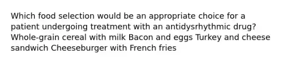 Which food selection would be an appropriate choice for a patient undergoing treatment with an antidysrhythmic drug? Whole-grain cereal with milk Bacon and eggs Turkey and cheese sandwich Cheeseburger with French fries