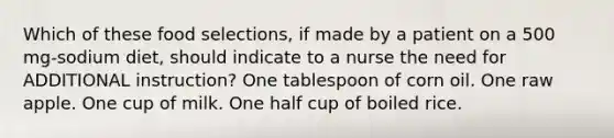 Which of these food selections, if made by a patient on a 500 mg-sodium diet, should indicate to a nurse the need for ADDITIONAL instruction? One tablespoon of corn oil. One raw apple. One cup of milk. One half cup of boiled rice.