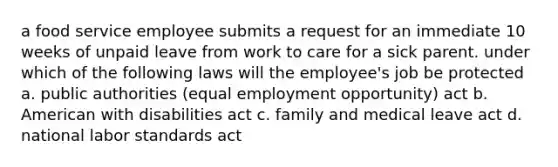 a food service employee submits a request for an immediate 10 weeks of unpaid leave from work to care for a sick parent. under which of the following laws will the employee's job be protected a. public authorities (equal employment opportunity) act b. American with disabilities act c. family and medical leave act d. national labor standards act