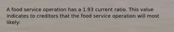 A food service operation has a 1.93 current ratio. This value indicates to creditors that the food service operation will most likely: