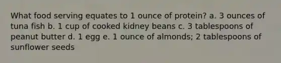 What food serving equates to 1 ounce of protein? a. 3 ounces of tuna fish b. 1 cup of cooked kidney beans c. 3 tablespoons of peanut butter d. 1 egg e. 1 ounce of almonds; 2 tablespoons of sunflower seeds