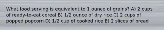 What food serving is equivalent to 1 ounce of grains? A) 2 cups of ready-to-eat cereal B) 1/2 ounce of dry rice C) 2 cups of popped popcorn D) 1/2 cup of cooked rice E) 2 slices of bread