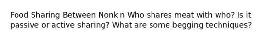 Food Sharing Between Nonkin Who shares meat with who? Is it passive or active sharing? What are some begging techniques?