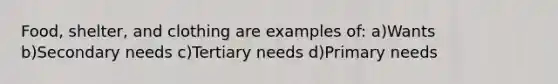 Food, shelter, and clothing are examples of: a)Wants b)Secondary needs c)Tertiary needs d)Primary needs