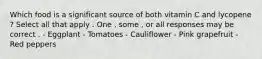 Which food is a significant source of both vitamin C and lycopene ? Select all that apply . One , some , or all responses may be correct . - Eggplant - Tomatoes - Cauliflower - Pink grapefruit - Red peppers