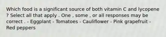 Which food is a significant source of both vitamin C and lycopene ? Select all that apply . One , some , or all responses may be correct . - Eggplant - Tomatoes - Cauliflower - Pink grapefruit - Red peppers