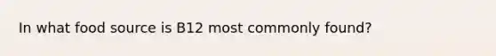 In what food source is B12 most commonly found?