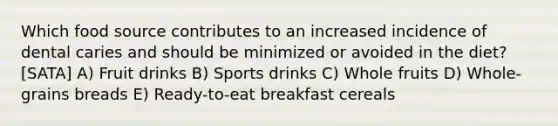 Which food source contributes to an increased incidence of dental caries and should be minimized or avoided in the diet? [SATA] A) Fruit drinks B) Sports drinks C) Whole fruits D) Whole-grains breads E) Ready-to-eat breakfast cereals