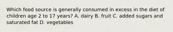 Which food source is generally consumed in excess in the diet of children age 2 to 17 years? A. dairy B. fruit C. added sugars and saturated fat D. vegetables