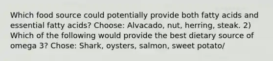 Which food source could potentially provide both fatty acids and essential fatty acids? Choose: Alvacado, nut, herring, steak. 2) Which of the following would provide the best dietary source of omega 3? Chose: Shark, oysters, salmon, sweet potato/