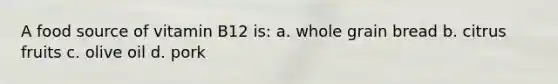 A food source of vitamin B12 is: a. whole grain bread b. citrus fruits c. olive oil d. pork