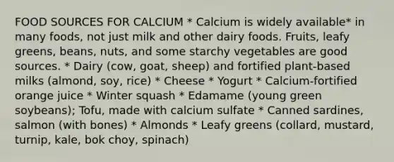 FOOD SOURCES FOR CALCIUM * Calcium is widely available* in many foods, not just milk and other dairy foods. Fruits, leafy greens, beans, nuts, and some starchy vegetables are good sources. * Dairy (cow, goat, sheep) and fortified plant-based milks (almond, soy, rice) * Cheese * Yogurt * Calcium-fortified orange juice * Winter squash * Edamame (young green soybeans); Tofu, made with calcium sulfate * Canned sardines, salmon (with bones) * Almonds * Leafy greens (collard, mustard, turnip, kale, bok choy, spinach)