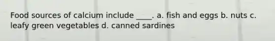 Food sources of calcium include ____. a. fish and eggs b. nuts c. leafy green vegetables d. canned sardines