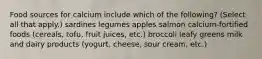 Food sources for calcium include which of the following? (Select all that apply.) sardines legumes apples salmon calcium-fortified foods (cereals, tofu, fruit juices, etc.) broccoli leafy greens milk and dairy products (yogurt, cheese, sour cream, etc.)