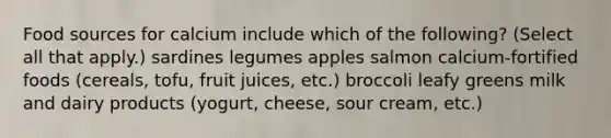 Food sources for calcium include which of the following? (Select all that apply.) sardines legumes apples salmon calcium-fortified foods (cereals, tofu, fruit juices, etc.) broccoli leafy greens milk and dairy products (yogurt, cheese, sour cream, etc.)