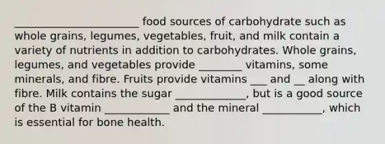 _______________________ food sources of carbohydrate such as whole grains, legumes, vegetables, fruit, and milk contain a variety of nutrients in addition to carbohydrates. Whole grains, legumes, and vegetables provide ________ vitamins, some minerals, and fibre. Fruits provide vitamins ___ and __ along with fibre. Milk contains the sugar _____________, but is a good source of the B vitamin ____________ and the mineral ___________, which is essential for bone health.