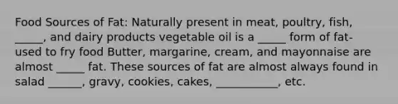 Food Sources of Fat: Naturally present in meat, poultry, fish, _____, and dairy products vegetable oil is a _____ form of fat- used to fry food Butter, margarine, cream, and mayonnaise are almost _____ fat. These sources of fat are almost always found in salad ______, gravy, cookies, cakes, ___________, etc.