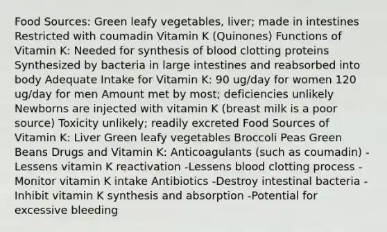 Food Sources: Green leafy vegetables, liver; made in intestines Restricted with coumadin Vitamin K (Quinones) Functions of Vitamin K: Needed for synthesis of blood clotting proteins Synthesized by bacteria in large intestines and reabsorbed into body Adequate Intake for Vitamin K: 90 ug/day for women 120 ug/day for men Amount met by most; deficiencies unlikely Newborns are injected with vitamin K (breast milk is a poor source) Toxicity unlikely; readily excreted Food Sources of Vitamin K: Liver Green leafy vegetables Broccoli Peas Green Beans Drugs and Vitamin K: Anticoagulants (such as coumadin) -Lessens vitamin K reactivation -Lessens blood clotting process -Monitor vitamin K intake Antibiotics -Destroy intestinal bacteria -Inhibit vitamin K synthesis and absorption -Potential for excessive bleeding