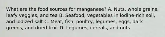 What are the food sources for manganese? A. Nuts, whole grains, leafy veggies, and tea B. Seafood, vegetables in iodine-rich soil, and iodized salt C. Meat, fish, poultry, legumes, eggs, dark greens, and dried fruit D. Legumes, cereals, and nuts