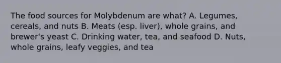 The food sources for Molybdenum are what? A. Legumes, cereals, and nuts B. Meats (esp. liver), whole grains, and brewer's yeast C. Drinking water, tea, and seafood D. Nuts, whole grains, leafy veggies, and tea