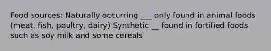 Food sources: Naturally occurring ___ only found in animal foods (meat, fish, poultry, dairy) Synthetic __ found in fortified foods such as soy milk and some cereals