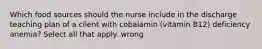 Which food sources should the nurse include in the discharge teaching plan of a client with cobalamin (vitamin B12) deficiency anemia? Select all that apply. wrong